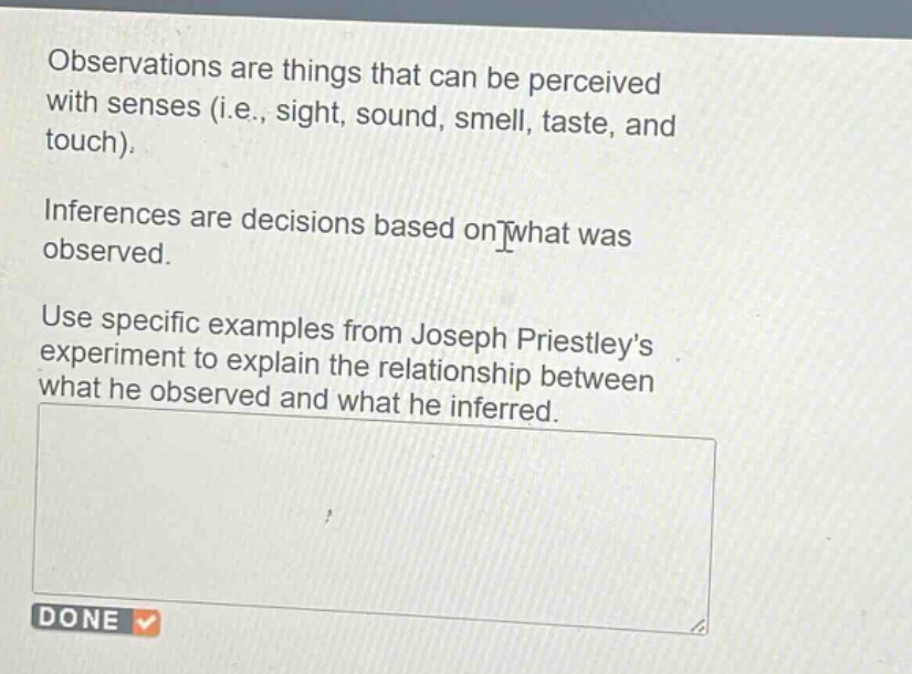 observations are things that can be perceived with senses (i.e., sight, sound, smell, taste, and touch).\ninferences are decisions based on what was observed.\nuse specific examples from joseph priestleys experiment to explain the relationship between what he observed and what he inferred.