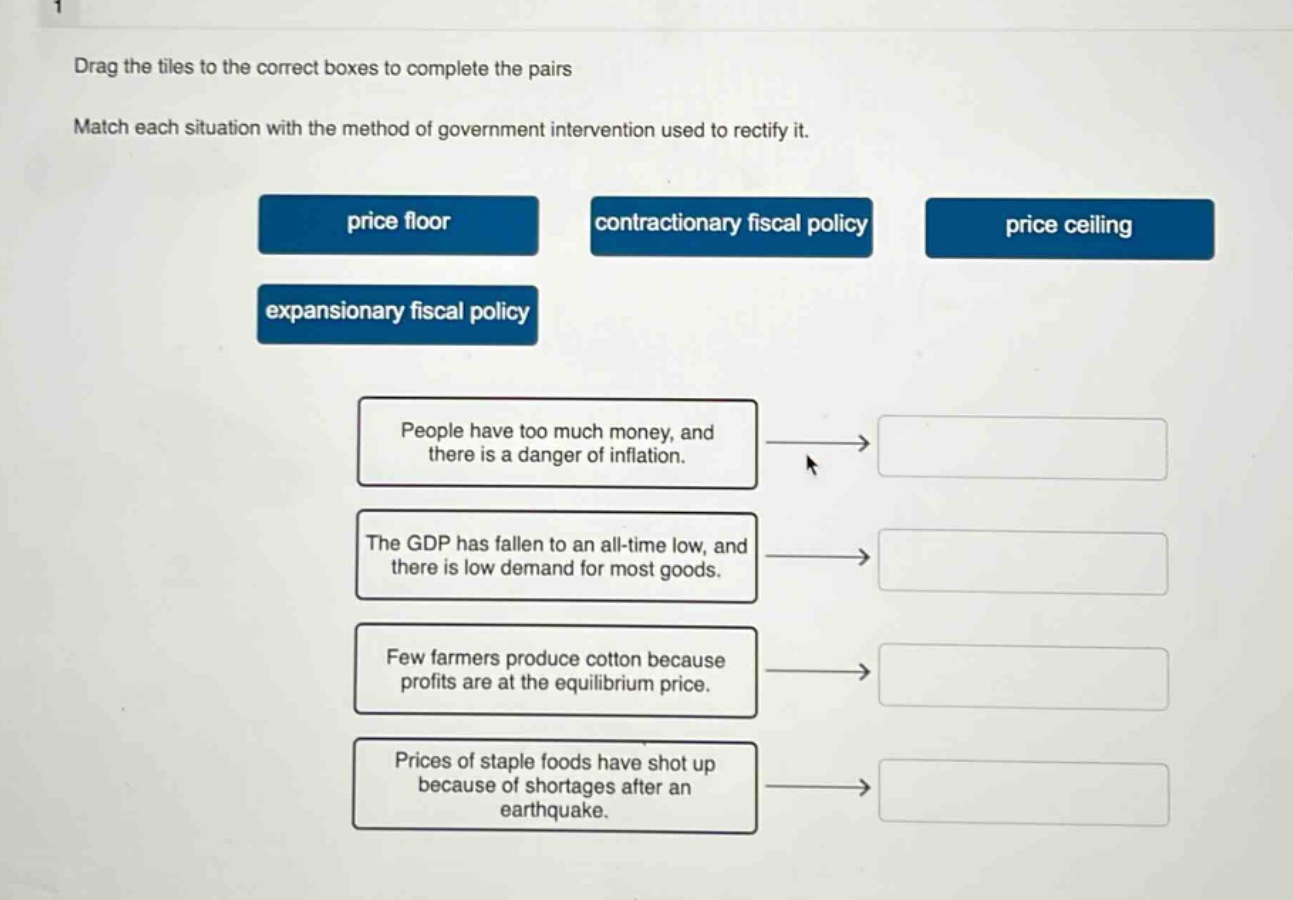 drag the tiles to the correct boxes to complete the pairs. match each situation with the method of government intervention used to rectify it. price floor contractionary fiscal policy price ceiling expansionary fiscal policy people have too much money, and there is a danger of inflation. the gdp has fallen to an all - time low, and there is low demand for most goods. few farmers produce cotton because profits are at the equilibrium price. prices of staple foods have shot up because of shortages after an earthquake.