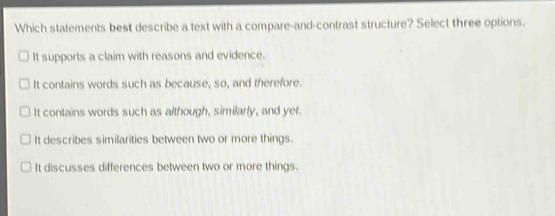 which statements best describe a text with a compare - and - contrast structure? select three options.\n□ it supports a claim with reasons and evidence.\n□ it contains words such as because, so, and therefore.\n□ it contains words such as although, similarly, and yet.\n□ it describes similarities between two or more things.\n□ it discusses differences between two or more things.