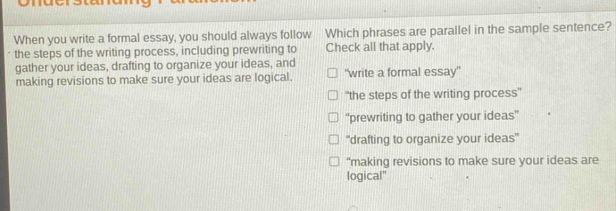 when you write a formal essay, you should always follow the steps of the writing process, including prewriting to gather your ideas, drafting to organize your ideas, and making revisions to make sure your ideas are logical. which phrases are parallel in the sample sentence? check all that apply. \write a formal essay\ \the steps of the writing process\ \prewriting to gather your ideas\ \drafting to organize your ideas\ \making revisions to make sure your ideas are logical\