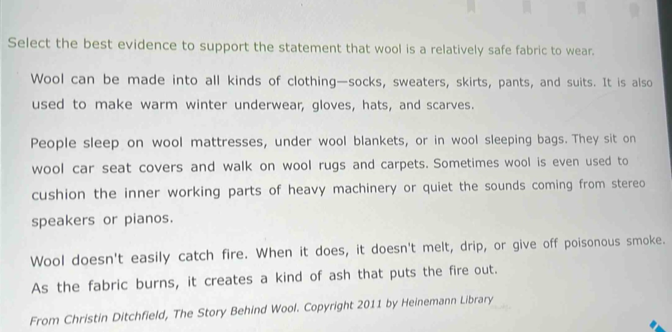 select the best evidence to support the statement that wool is a relatively safe fabric to wear.\nwool can be made into all kinds of clothing—socks, sweaters, skirts, pants, and suits. it is also used to make warm winter underwear, gloves, hats, and scarves.\npeople sleep on wool mattresses, under wool blankets, or in wool sleeping bags. they sit on wool car seat covers and walk on wool rugs and carpets. sometimes wool is even used to cushion the inner working parts of heavy machinery or quiet the sounds coming from stereo speakers or pianos.\nwool doesnt easily catch fire. when it does, it doesnt melt, drip, or give off poisonous smoke. as the fabric burns, it creates a kind of ash that puts the fire out.\nfrom christin ditchfield, the story behind wool. copyright 2011 by heinemann library