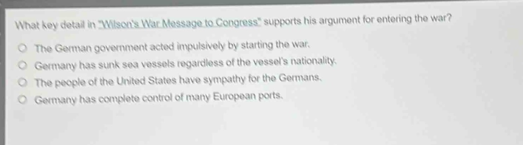 what key detail in \wilsons war message to congress\ supports his argument for entering the war?\nthe german government acted impulsively by starting the war.\ngermany has sunk sea vessels regardless of the vessels nationality.\nthe people of the united states have sympathy for the germans.\ngermany has complete control of many european ports.