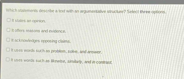 which statements describe a text with an argumentative structure? select three options.\n□ it states an opinion.\n□ it offers reasons and evidence.\n□ it acknowledges opposing claims.\n□ it uses words such as problem, solve, and answer.\n□ it uses words such as likewise, similarly, and in contrast.