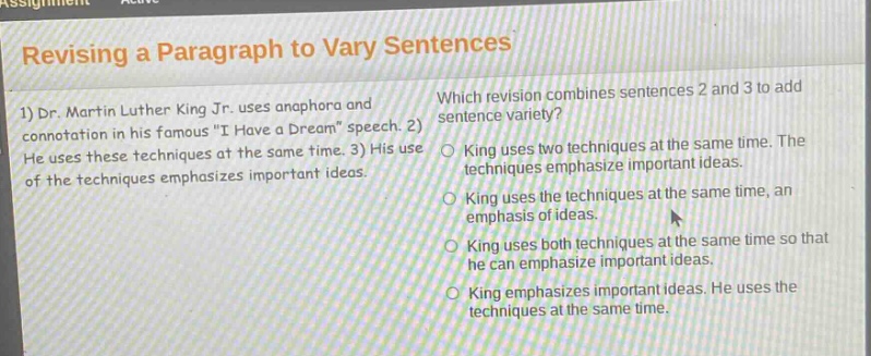 revising a paragraph to vary sentences\n1) dr. martin luther king jr. uses anaphora and connotation in his famous \i have a dream\ speech. 2) he uses these techniques at the same time. 3) his use of the techniques emphasizes important ideas.\nwhich revision combines sentences 2 and 3 to add sentence variety?\nking uses two techniques at the same time. the techniques emphasize important ideas.\nking uses the techniques at the same time, an emphasis of ideas.\nking uses both techniques at the same time so that he can emphasize important ideas.\nking emphasizes important ideas. he uses the techniques at the same time.