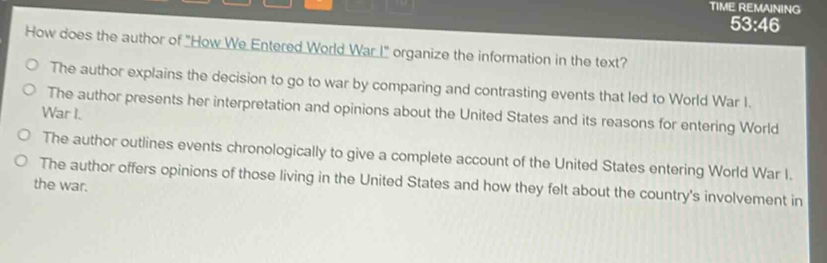 how does the author of \how we entered world war i\ organize the information in the text?\nthe author explains the decision to go to war by comparing and contrasting events that led to world war i.\nthe author presents her interpretation and opinions about the united states and its reasons for entering world war i.\nthe author outlines events chronologically to give a complete account of the united states entering world war i.\nthe author offers opinions of those living in the united states and how they felt about the countrys involvement in the war.