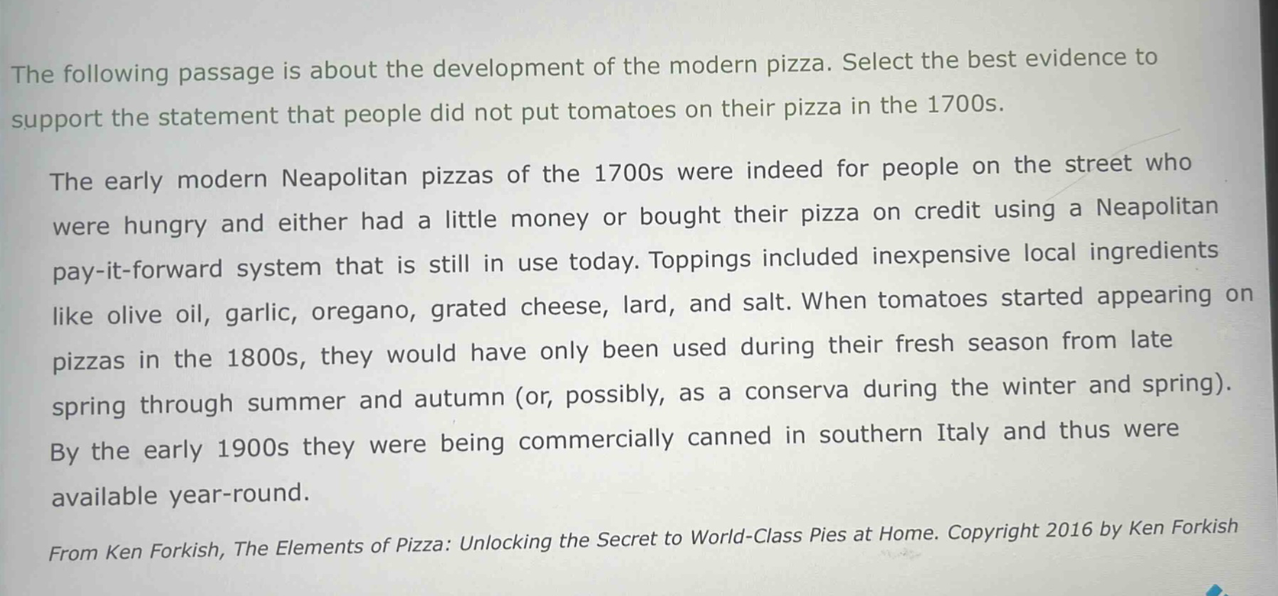 the following passage is about the development of the modern pizza. select the best evidence to support the statement that people did not put tomatoes on their pizza in the 1700s.\nthe early modern neapolitan pizzas of the 1700s were indeed for people on the street who were hungry and either had a little money or bought their pizza on credit using a neapolitan pay - it - forward system that is still in use today. toppings included inexpensive local ingredients like olive oil, garlic, oregano, grated cheese, lard, and salt. when tomatoes started appearing on pizzas in the 1800s, they would have only been used during their fresh season from late spring through summer and autumn (or, possibly, as a conserva during the winter and spring). by the early 1900s they were being commercially canned in southern italy and thus were available year - round.\nfrom ken forkish, the elements of pizza: unlocking the secret to world - class pies at home. copyright 2016 by ken forkish