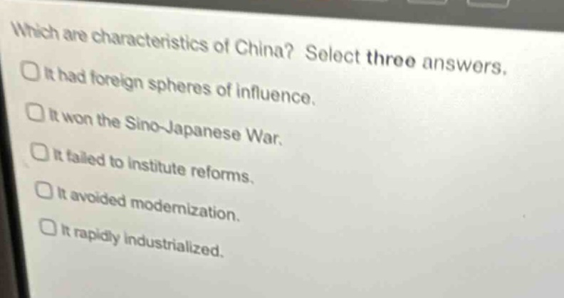 which are characteristics of china? select three answers.\nit had foreign spheres of influence.\nit won the sino - japanese war.\nit failed to institute reforms.\nit avoided modernization.\nit rapidly industrialized.