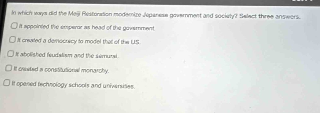 in which ways did the meiji restoration modernize japanese government and society? select three answers.\nit appointed the emperor as head of the government.\nit created a democracy to model that of the us.\nit abolished feudalism and the samurai.\nit created a constitutional monarchy.\nit opened technology schools and universities.