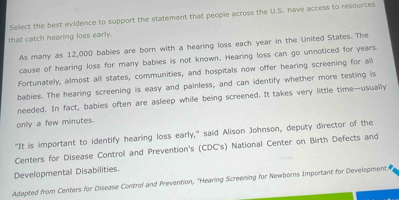 select the best evidence to support the statement that people across the u.s. have access to resources that catch hearing loss early.\nas many as 12,000 babies are born with a hearing loss each year in the united states. the cause of hearing loss for many babies is not known. hearing loss can go unnoticed for years. fortunately, almost all states, communities, and hospitals now offer hearing screening for all babies. the hearing screening is easy and painless, and can identify whether more testing is needed. in fact, babies often are asleep while being screened. it takes very little time—usually only a few minutes.\n\it is important to identify hearing loss early,\ said alison johnson, deputy director of the centers for disease control and preventions (cdcs) national center on birth defects and developmental disabilities.\nadapted from centers for disease control and prevention, \hearing screening for newborns important for development.\