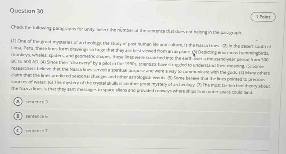 question 30\n1 point\ncheck the following paragraphs for unity. select the number of the sentence that does not belong in the paragraph.\n(1) one of the great mysteries of archeology, the study of past human life and culture, is the nazca lines.. (2) in the desert south of lima, peru, these lines form drawings so huge that they are best viewed from an airplane. (3) depicting enormous hummingbirds, monkeys, whales, spiders, and geometric shapes, these lines were scratched into the earth over a thousand - year period from 500 bc to 500 ad. (4) since their “discovery” by a pilot in the 1930s, scientists have struggled to understand their meaning. (5) some researchers believe that the nazca lines served a spiritual purpose and were a way to communicate with the gods. (4) many others claim that the lines predicted seasonal changes and other astrological events. (5) some believe that the lines pointed to precious sources of water. (6) the mystery of the crystal skulls is another great mystery of archeology. (7) the most far - fetched theory about the nazca lines is that they sent messages to space aliens and provided runways where ships from outer space could land.\na sentence 3\nb sentence 6\nc sentence 7