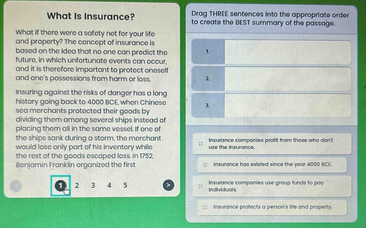 what is insurance? what if there were a safety net for your life and property? the concept of insurance is based on the idea that no one can predict the future, in which unfortunate events can occur, and it is therefore important to protect oneself and one’s possessions from harm or loss. insuring against the risks of danger has a long history going back to 4000 bce, when chinese sea merchants protected their goods by dividing them among several ships instead of placing them all in the same vessel. if one of the ships sank during a storm, the merchant would lose only part of his inventory while the rest of the goods escaped loss. in 1752, benjamin franklin organized the first\ndrag three sentences into the appropriate order to create the best summary of the passage.\n1.\n2.\n3.\ninsurance companies profit from those who don’t use the insurance.\ninsurance has existed since the year 4000 bce.\ninsurance companies use group funds to pay individuals.\ninsurance protects a person’s life and property.