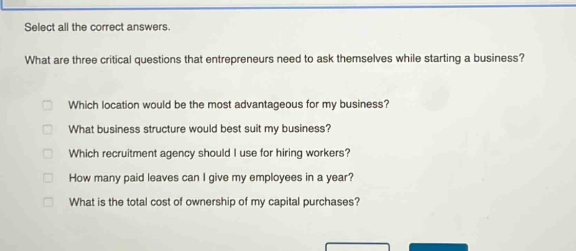 select all the correct answers.\nwhat are three critical questions that entrepreneurs need to ask themselves while starting a business?\nwhich location would be the most advantageous for my business?\nwhat business structure would best suit my business?\nwhich recruitment agency should i use for hiring workers?\nhow many paid leaves can i give my employees in a year?\nwhat is the total cost of ownership of my capital purchases?