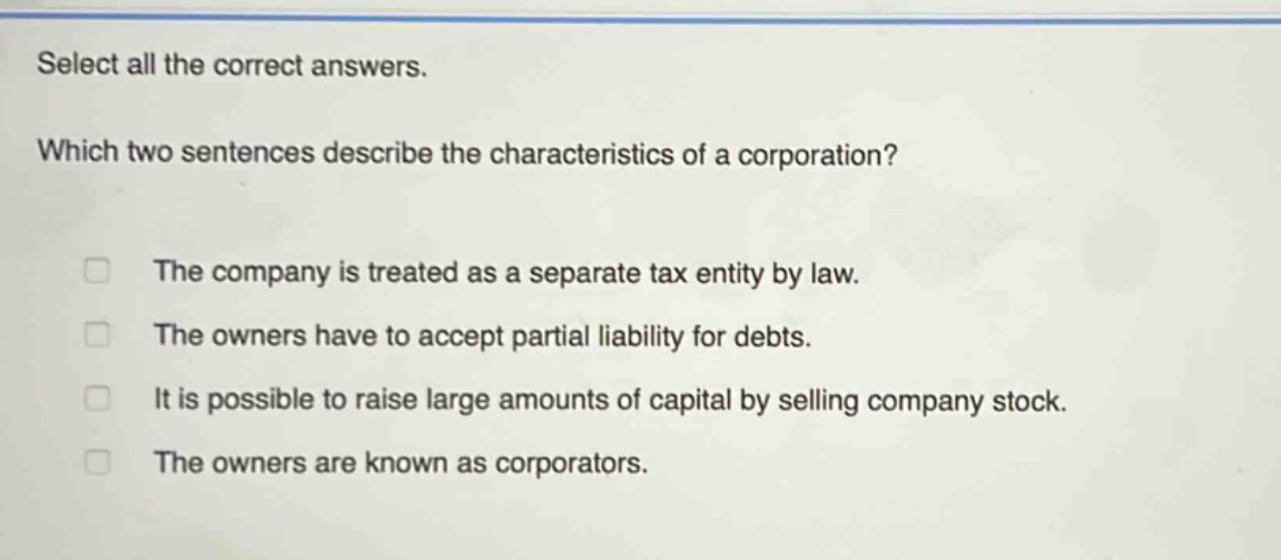 select all the correct answers. which two sentences describe the characteristics of a corporation? the company is treated as a separate tax entity by law. the owners have to accept partial liability for debts. it is possible to raise large amounts of capital by selling company stock. the owners are known as corporators.