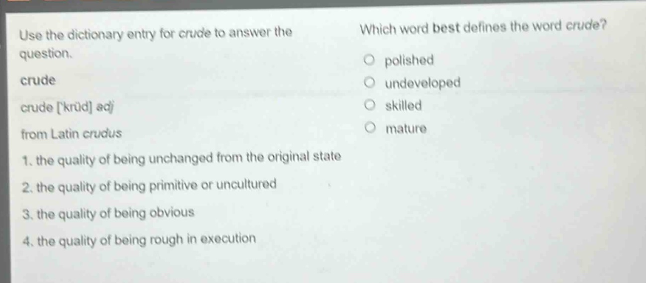 use the dictionary entry for crude to answer the question. crude crude krud adj from latin crudus 1. the quality of being unchanged from the original state 2. the quality of being primitive or uncultured 3. the quality of being obvious 4. the quality of being rough in execution which word best defines the word crude? polished undeveloped skilled mature