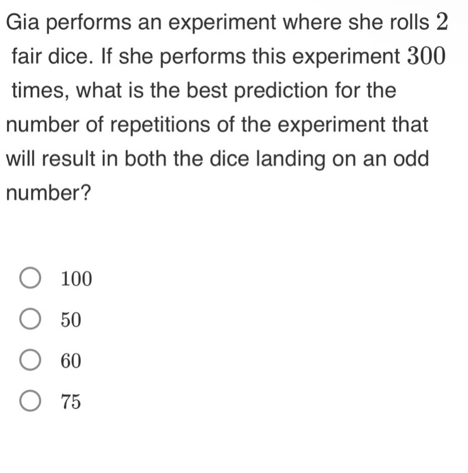 gia performs an experiment where she rolls 2 fair dice. if she performs this experiment 300 times, what is the best prediction for the number of repetitions of the experiment that will result in both the dice landing on an odd number?\n100\n50\n60\n75