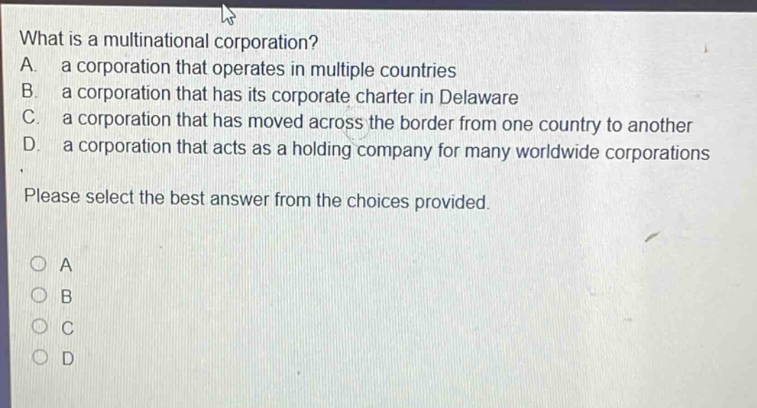 what is a multinational corporation? a. a corporation that operates in multiple countries b. a corporation that has its corporate charter in delaware c. a corporation that has moved across the border from one country to another d. a corporation that acts as a holding company for many worldwide corporations please select the best answer from the choices provided.