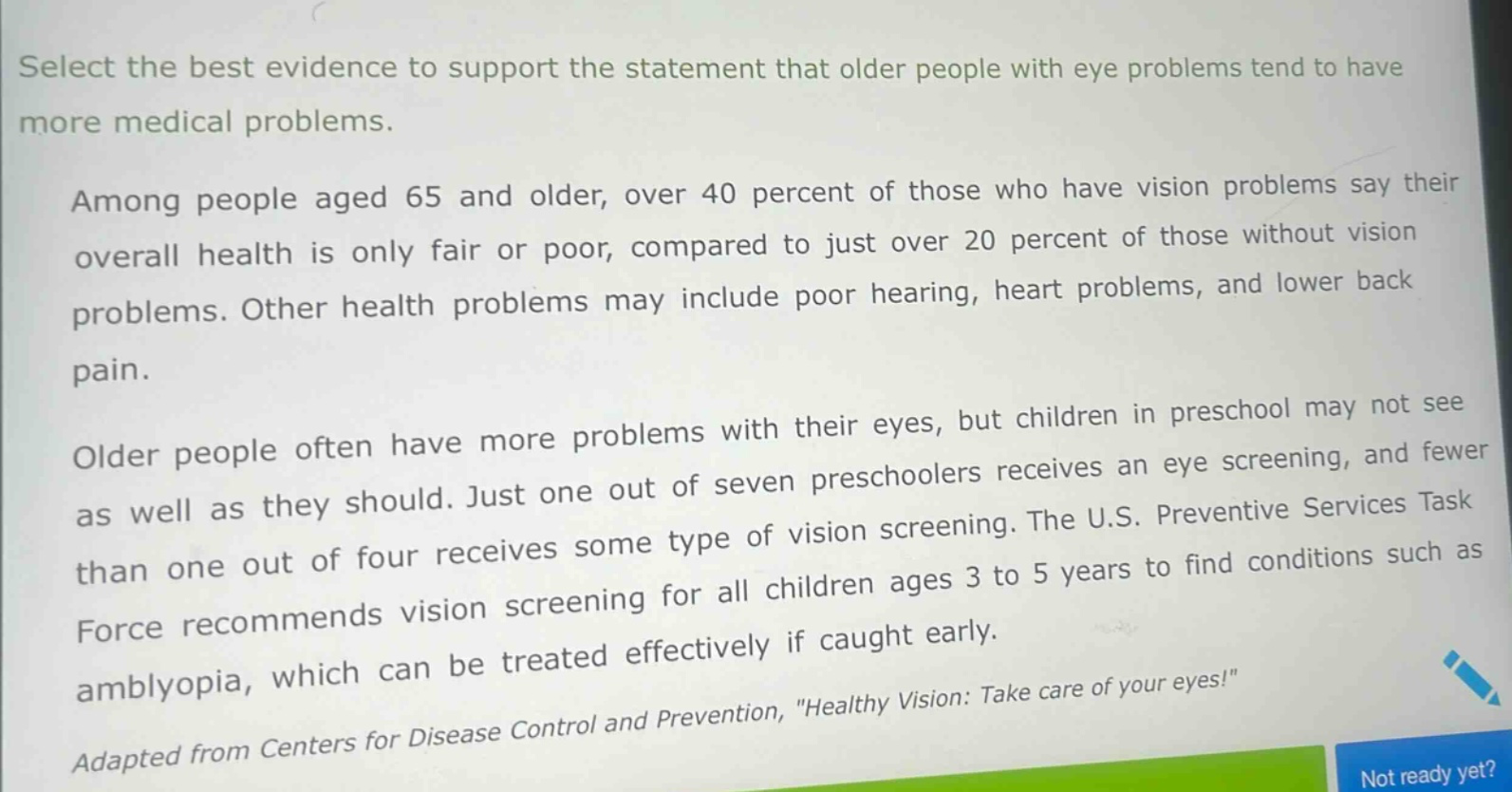 select the best evidence to support the statement that older people with eye problems tend to have more medical problems.\namong people aged 65 and older, over 40 percent of those who have vision problems say their overall health is only fair or poor, compared to just over 20 percent of those without vision problems. other health problems may include poor hearing, heart problems, and lower back pain.\nolder people often have more problems with their eyes, but children in preschool may not see as well as they should. just one out of seven preschoolers receives an eye screening, and fewer than one out of four receives some type of vision screening. the u.s. preventive services task force recommends vision screening for all children ages 3 to 5 years to find conditions such as amblyopia, which can be treated effectively if caught early.\nadapted from centers for disease control and prevention, \healthy vision: take care of your eyes!\