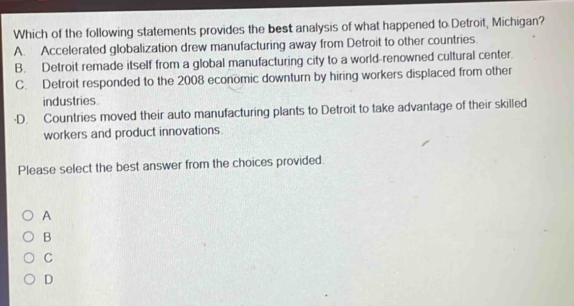 which of the following statements provides the best analysis of what happened to detroit, michigan? a. accelerated globalization drew manufacturing away from detroit to other countries. b. detroit remade itself from a global manufacturing city to a world - renowned cultural center. c. detroit responded to the 2008 economic downturn by hiring workers displaced from other industries. d. countries moved their auto manufacturing plants to detroit to take advantage of their skilled workers and product innovations. please select the best answer from the choices provided. o a o b o c o d