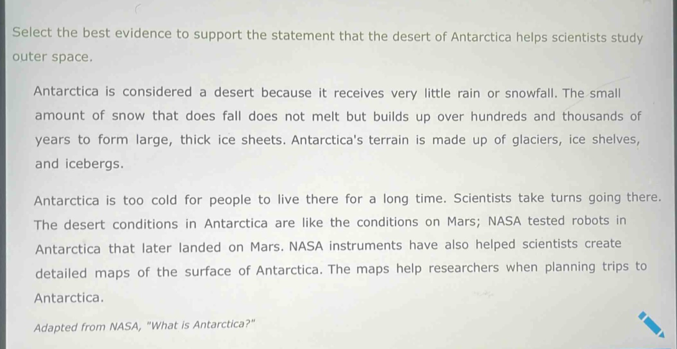 select the best evidence to support the statement that the desert of antarctica helps scientists study outer space.\n\nantarctica is considered a desert because it receives very little rain or snowfall. the small amount of snow that does fall does not melt but builds up over hundreds and thousands of years to form large, thick ice sheets. antarcticas terrain is made up of glaciers, ice shelves, and icebergs.\n\nantarctica is too cold for people to live there for a long time. scientists take turns going there. the desert conditions in antarctica are like the conditions on mars; nasa tested robots in antarctica that later landed on mars. nasa instruments have also helped scientists create detailed maps of the surface of antarctica. the maps help researchers when planning trips to antarctica.\n\nadapted from nasa, \what is antarctica?\