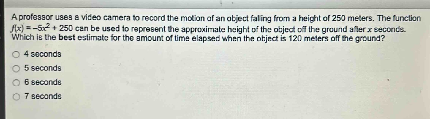 a professor uses a video camera to record the motion of an object falling from a height of 250 meters. the function $f(x)=-5x^{2}+250$ can be used to represent the approximate height of the object off the ground after $x$ seconds. which is the best estimate for the amount of time elapsed when the object is 120 meters off the ground?\n4 seconds\n5 seconds\n6 seconds\n7 seconds
