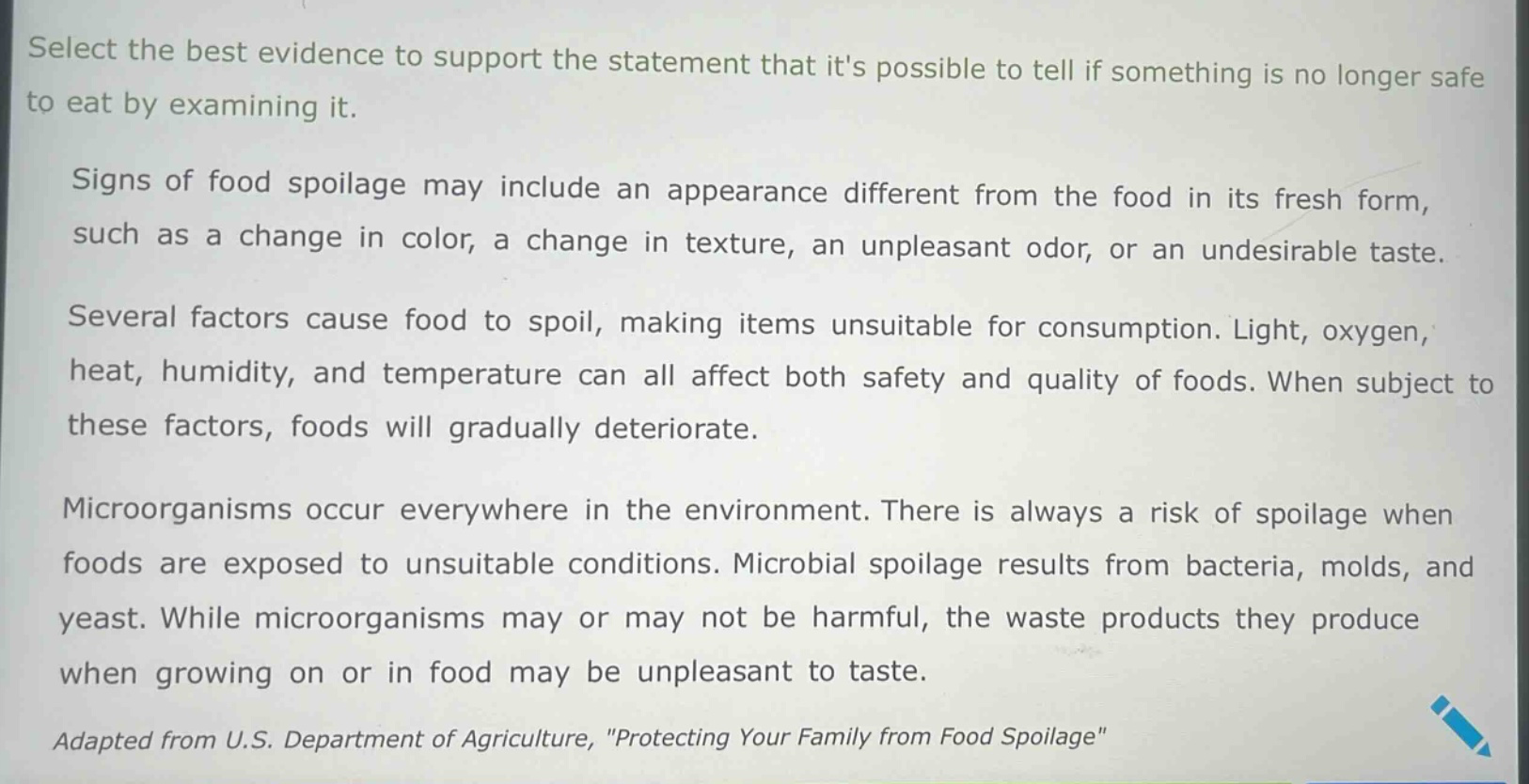select the best evidence to support the statement that its possible to tell if something is no longer safe to eat by examining it.\n\nsigns of food spoilage may include an appearance different from the food in its fresh form, such as a change in color, a change in texture, an unpleasant odor, or an undesirable taste.\n\nseveral factors cause food to spoil, making items unsuitable for consumption. light, oxygen, heat, humidity, and temperature can all affect both safety and quality of foods. when subject to these factors, foods will gradually deteriorate.\n\nmicroorganisms occur everywhere in the environment. there is always a risk of spoilage when foods are exposed to unsuitable conditions. microbial spoilage results from bacteria, molds, and yeast. while microorganisms may or may not be harmful, the waste products they produce when growing on or in food may be unpleasant to taste.\n\nadapted from u.s. department of agriculture, \protecting your family from food spoilage\