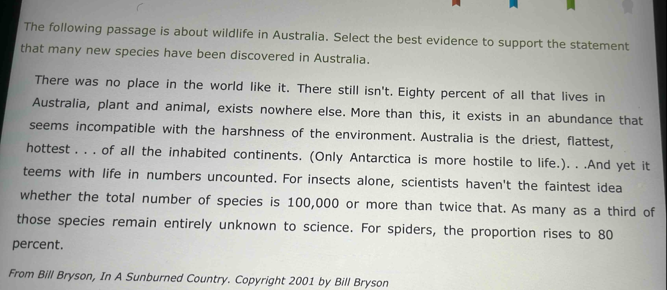 the following passage is about wildlife in australia. select the best evidence to support the statement that many new species have been discovered in australia.\nthere was no place in the world like it. there still isnt. eighty percent of all that lives in australia, plant and animal, exists nowhere else. more than this, it exists in an abundance that seems incompatible with the harshness of the environment. australia is the driest, flattest, hottest... of all the inhabited continents. (only antarctica is more hostile to life.)...and yet it teems with life in numbers uncounted. for insects alone, scientists havent the faintest idea whether the total number of species is 100,000 or more than twice that. as many as a third of those species remain entirely unknown to science. for spiders, the proportion rises to 80 percent.\nfrom bill bryson, in a sunburned country. copyright 2001 by bill bryson