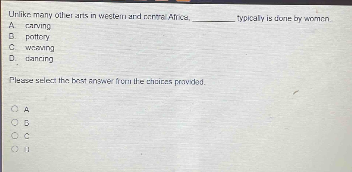 unlike many other arts in western and central africa, ________ typically is done by women.\na. carving\nb. pottery\nc. weaving\nd. dancing\nplease select the best answer from the choices provided.\n○ a\n○ b\n○ c\n○ d
