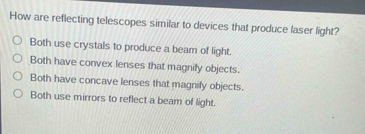 how are reflecting telescopes similar to devices that produce laser light?\nboth use crystals to produce a beam of light.\nboth have convex lenses that magnify objects.\nboth have concave lenses that magnify objects.\nboth use mirrors to reflect a beam of light.