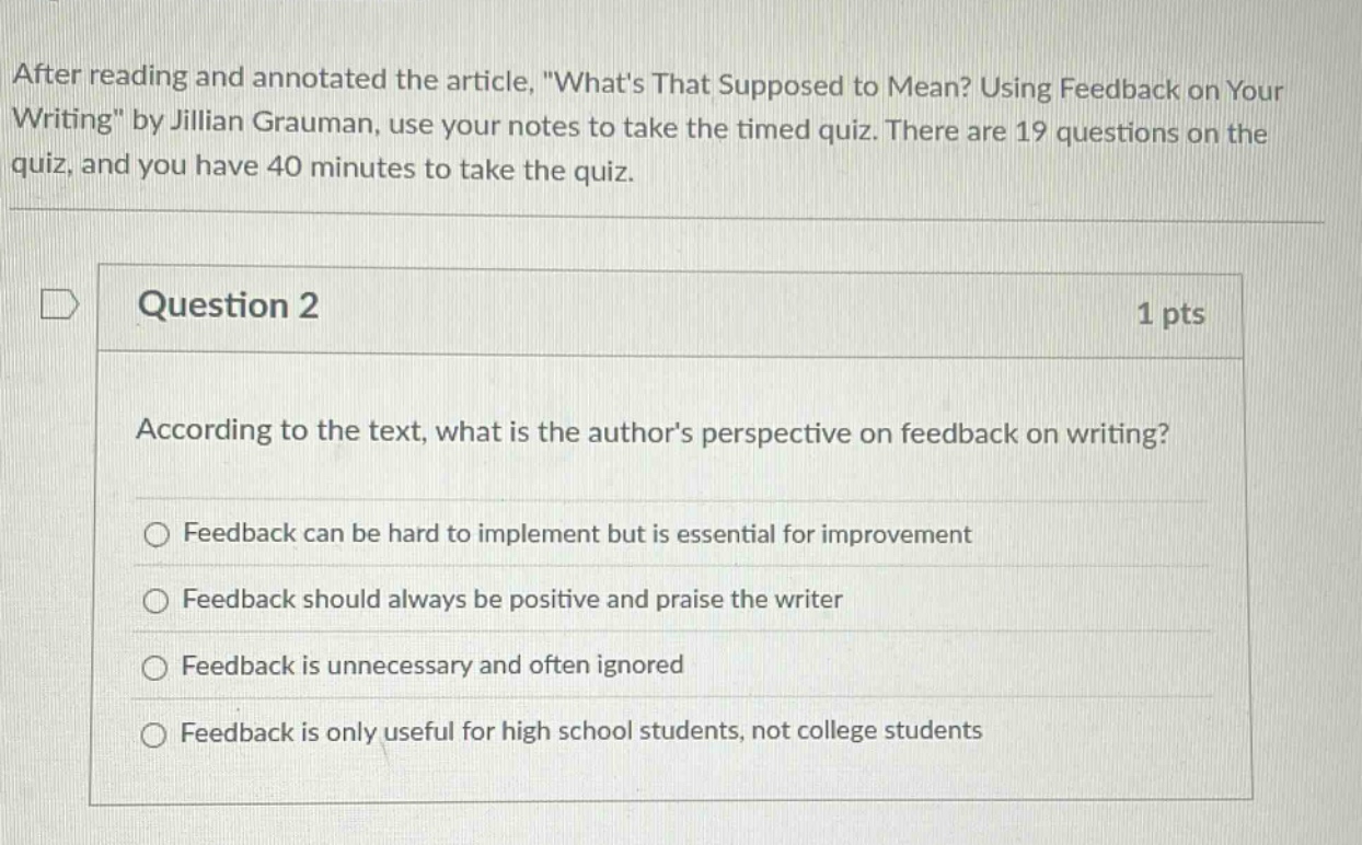after reading and annotated the article, \whats that supposed to mean? using feedback on your writing\ by jillian grauman, use your notes to take the timed quiz. there are 19 questions on the quiz, and you have 40 minutes to take the quiz.\nquestion 2\n1 pts\naccording to the text, what is the authors perspective on feedback on writing?\nfeedback can be hard to implement but is essential for improvement\nfeedback should always be positive and praise the writer\nfeedback is unnecessary and often ignored\nfeedback is only useful for high school students, not college students