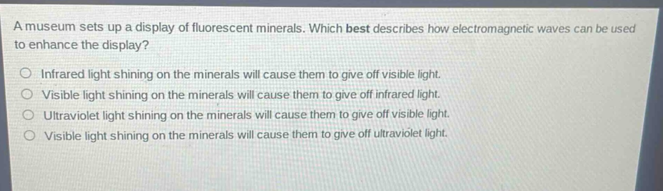 a museum sets up a display of fluorescent minerals. which best describes how electromagnetic waves can be used to enhance the display?\ninfrared light shining on the minerals will cause them to give off visible light.\nvisible light shining on the minerals will cause them to give off infrared light.\nultraviolet light shining on the minerals will cause them to give off visible light.\nvisible light shining on the minerals will cause them to give off ultraviolet light.
