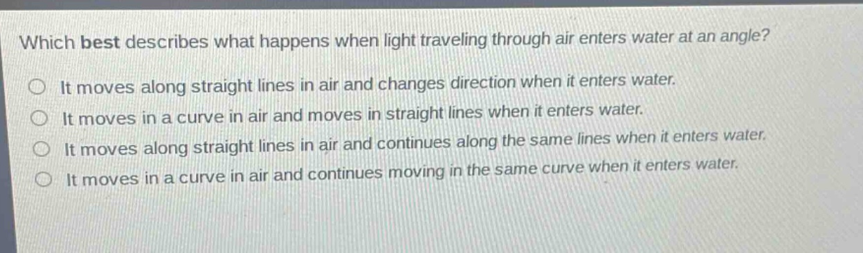 which best describes what happens when light traveling through air enters water at an angle?\nit moves along straight lines in air and changes direction when it enters water.\nit moves in a curve in air and moves in straight lines when it enters water.\nit moves along straight lines in air and continues along the same lines when it enters water.\nit moves in a curve in air and continues moving in the same curve when it enters water.