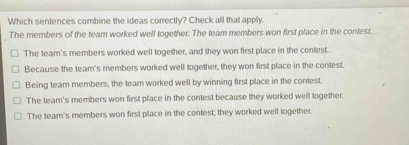 which sentences combine the ideas correctly? check all that apply. the members of the team worked well together. the team members won first place in the contest. the teams members worked well together, and they won first place in the contest. because the teams members worked well together, they won first place in the contest. being team members, the team worked well by winning first place in the contest. the teams members won first place in the contest because they worked well together. the teams members won first place in the contest; they worked well together.