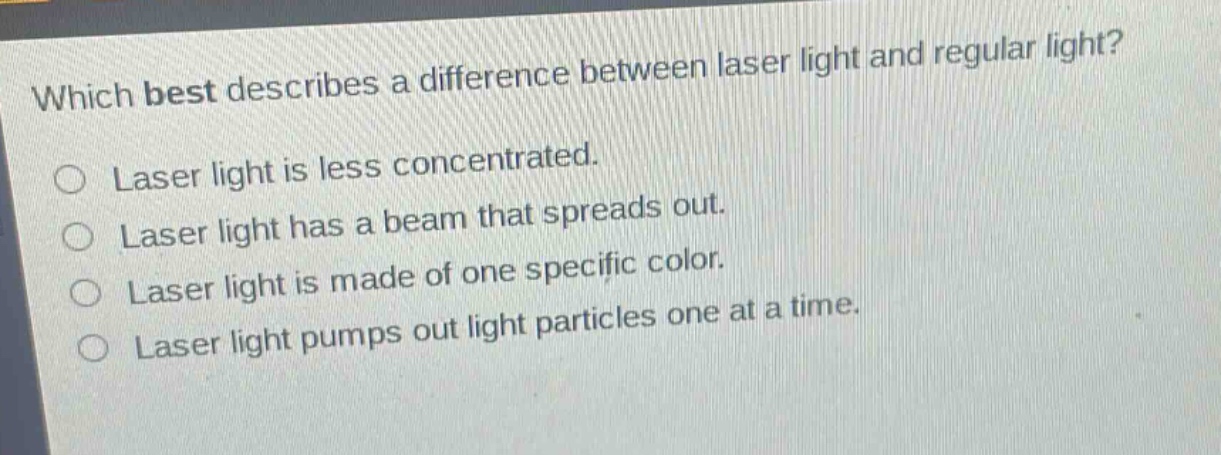 which best describes a difference between laser light and regular light?\nlaser light is less concentrated.\nlaser light has a beam that spreads out.\nlaser light is made of one specific color.\nlaser light pumps out light particles one at a time.