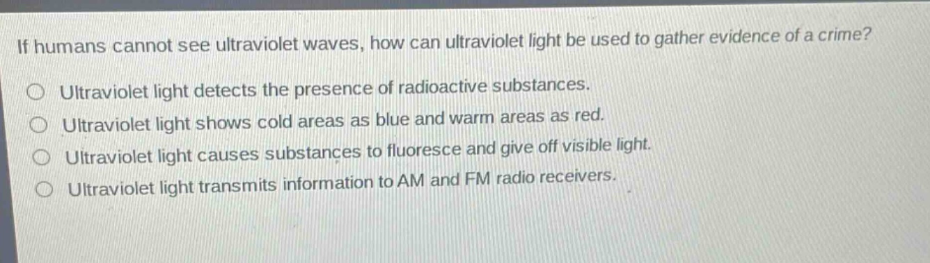 if humans cannot see ultraviolet waves, how can ultraviolet light be used to gather evidence of a crime?\n○ ultraviolet light detects the presence of radioactive substances.\n○ ultraviolet light shows cold areas as blue and warm areas as red.\n○ ultraviolet light causes substances to fluoresce and give off visible light.\n○ ultraviolet light transmits information to am and fm radio receivers.