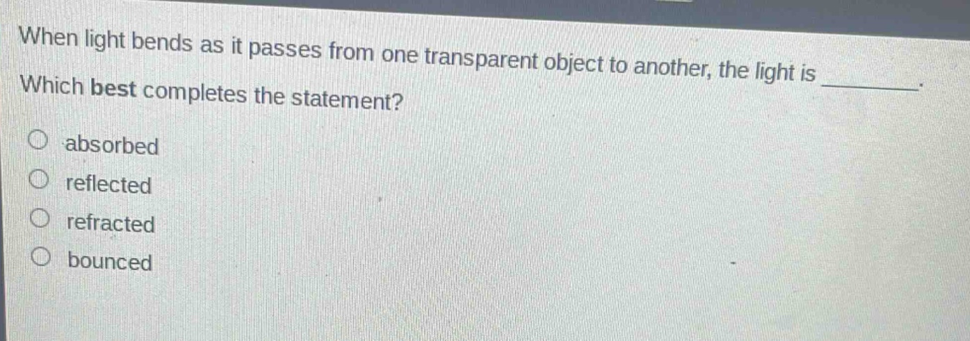when light bends as it passes from one transparent object to another, the light is ________. which best completes the statement? absorbed reflected refracted bounced