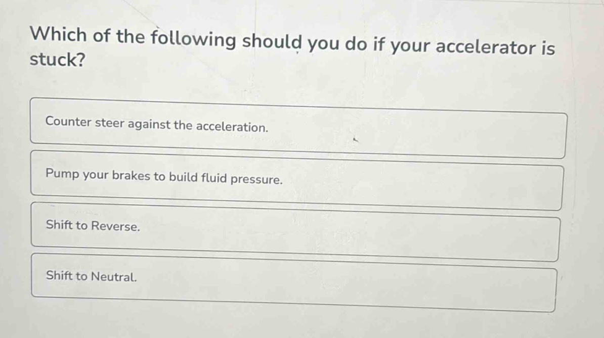 which of the following should you do if your accelerator is stuck?\ncounter steer against the acceleration.\npump your brakes to build fluid pressure.\nshift to reverse.\nshift to neutral.