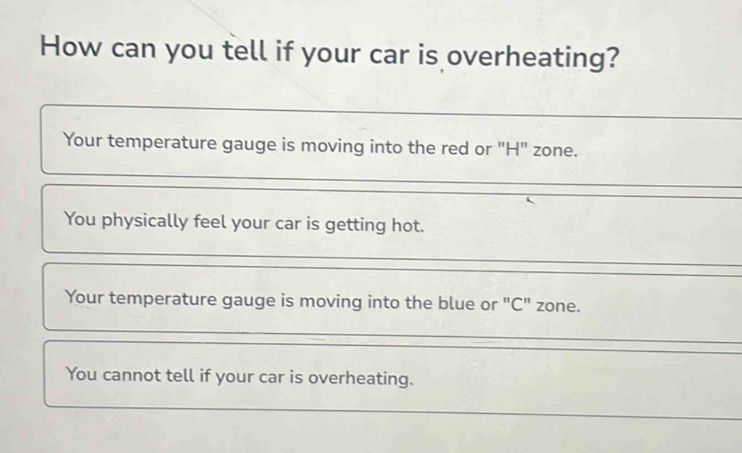 how can you tell if your car is overheating?\nyour temperature gauge is moving into the red or \h\ zone.\nyou physically feel your car is getting hot.\nyour temperature gauge is moving into the blue or \c\ zone.\nyou cannot tell if your car is overheating.