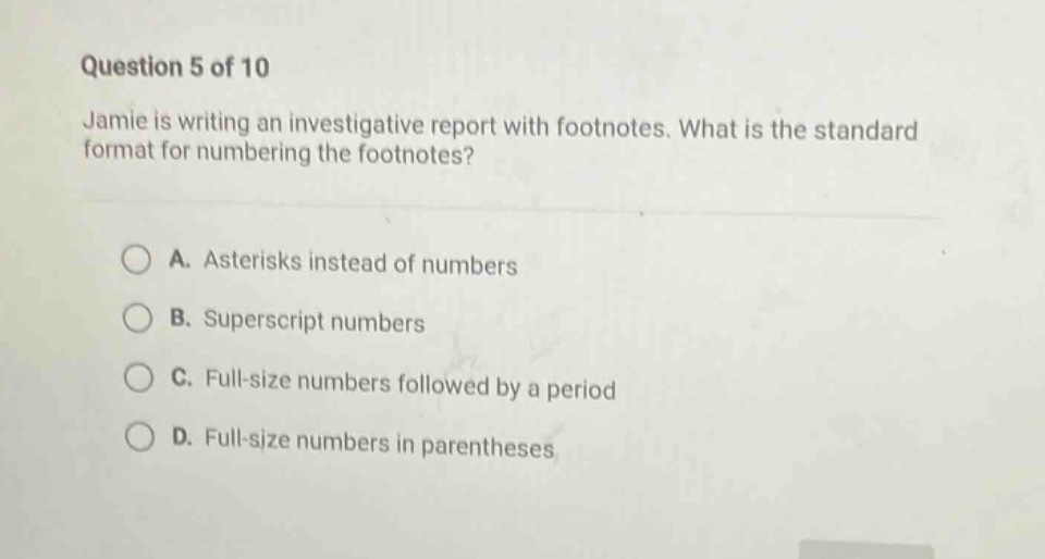 question 5 of 10\njamie is writing an investigative report with footnotes. what is the standard format for numbering the footnotes?\na. asterisks instead of numbers\nb. superscript numbers\nc. full - size numbers followed by a period\nd. full - size numbers in parentheses