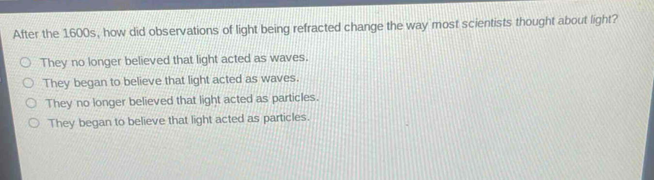 after the 1600s, how did observations of light being refracted change the way most scientists thought about light?\nthey no longer believed that light acted as waves.\nthey began to believe that light acted as waves.\nthey no longer believed that light acted as particles.\nthey began to believe that light acted as particles.