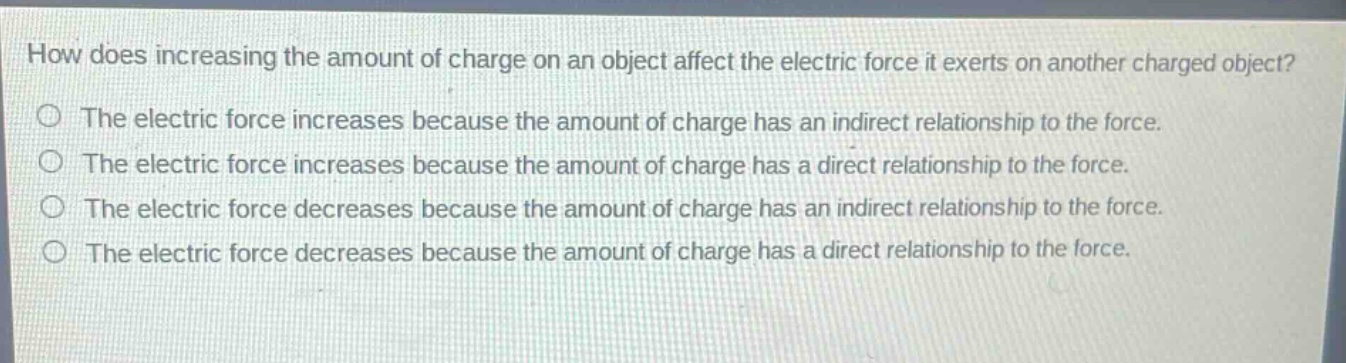 how does increasing the amount of charge on an object affect the electric force it exerts on another charged object?\nthe electric force increases because the amount of charge has an indirect relationship to the force.\nthe electric force increases because the amount of charge has a direct relationship to the force.\nthe electric force decreases because the amount of charge has an indirect relationship to the force.\nthe electric force decreases because the amount of charge has a direct relationship to the force.