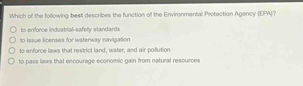 which of the following best describes the function of the environmental protection agency (epa)?\n to enforce industrial - safety standards\n to issue licenses for waterway navigation\n to enforce laws that restrict land, water, and air pollution\n to pass laws that encourage economic gain from natural resources