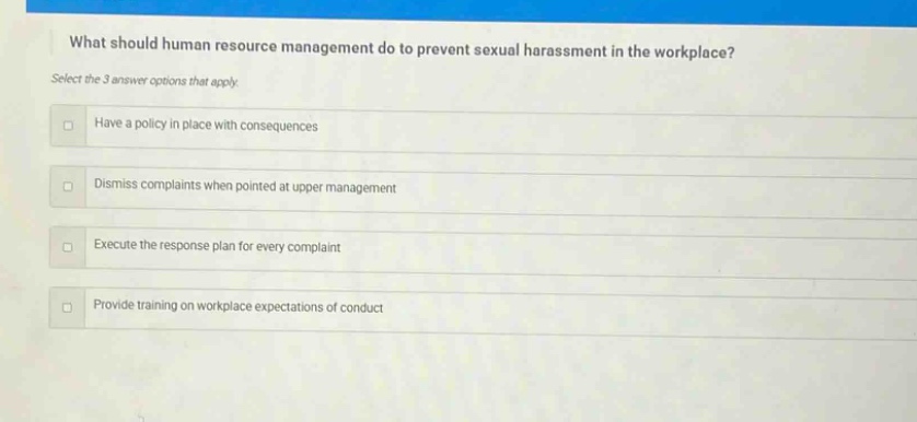 what should human resource management do to prevent sexual harassment in the workplace? select the 3 answer options that apply. have a policy in place with consequences dismiss complaints when pointed at upper management execute the response plan for every complaint provide training on workplace expectations of conduct
