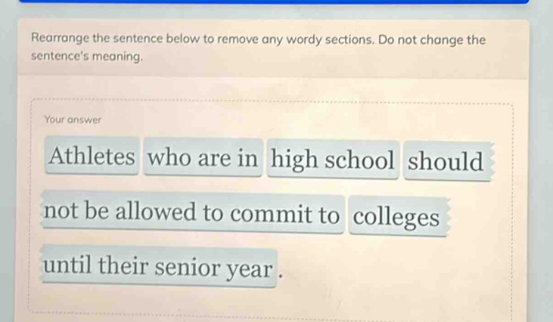 rearrange the sentence below to remove any wordy sections. do not change the sentences meaning.\nyour answer\nathletes who are in high school should not be allowed to commit to colleges until their senior year.