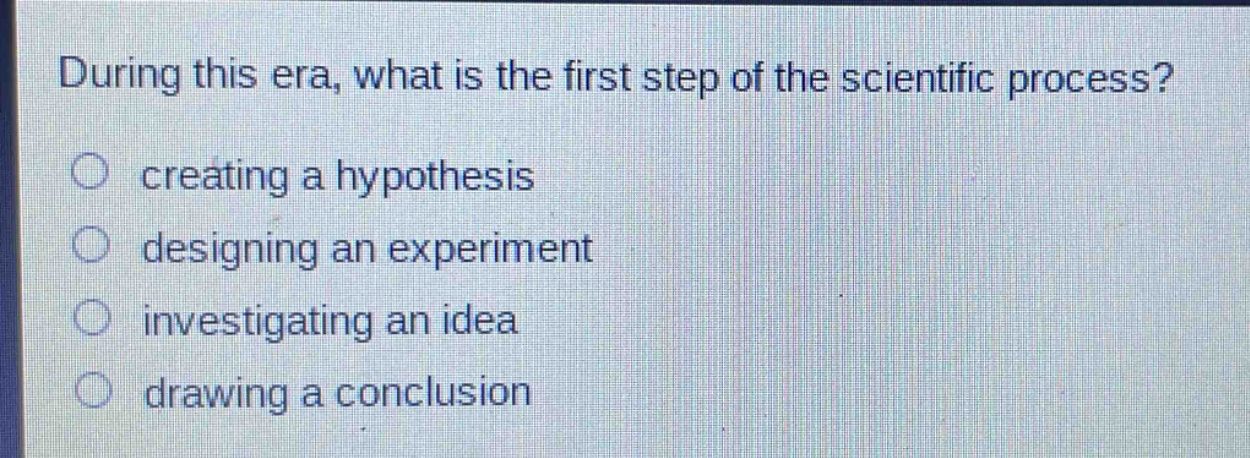 during this era, what is the first step of the scientific process?\n○ creating a hypothesis\n○ designing an experiment\n○ investigating an idea\n○ drawing a conclusion