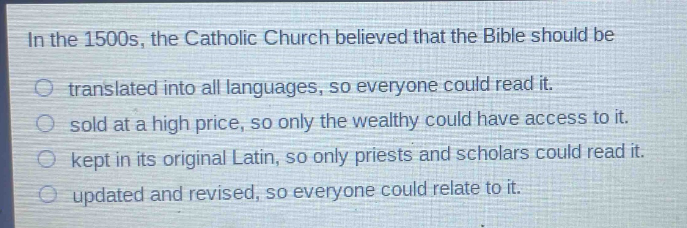 in the 1500s, the catholic church believed that the bible should be\no translated into all languages, so everyone could read it.\no sold at a high price, so only the wealthy could have access to it.\no kept in its original latin, so only priests and scholars could read it.\no updated and revised, so everyone could relate to it.