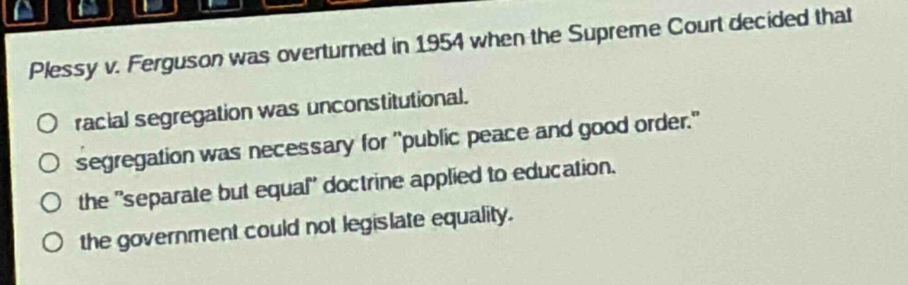 plessy v. ferguson was overturned in 1954 when the supreme court decided that\n○ racial segregation was unconstitutional.\n○ segregation was necessary for \public peace and good order.\\n○ the \separate but equal\ doctrine applied to education.\n○ the government could not legislate equality.