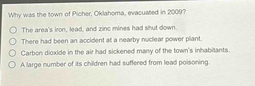 why was the town of picher, oklahoma, evacuated in 2009?\nthe areas iron, lead, and zinc mines had shut down.\nthere had been an accident at a nearby nuclear power plant.\ncarbon dioxide in the air had sickened many of the towns inhabitants.\na large number of its children had suffered from lead poisoning.