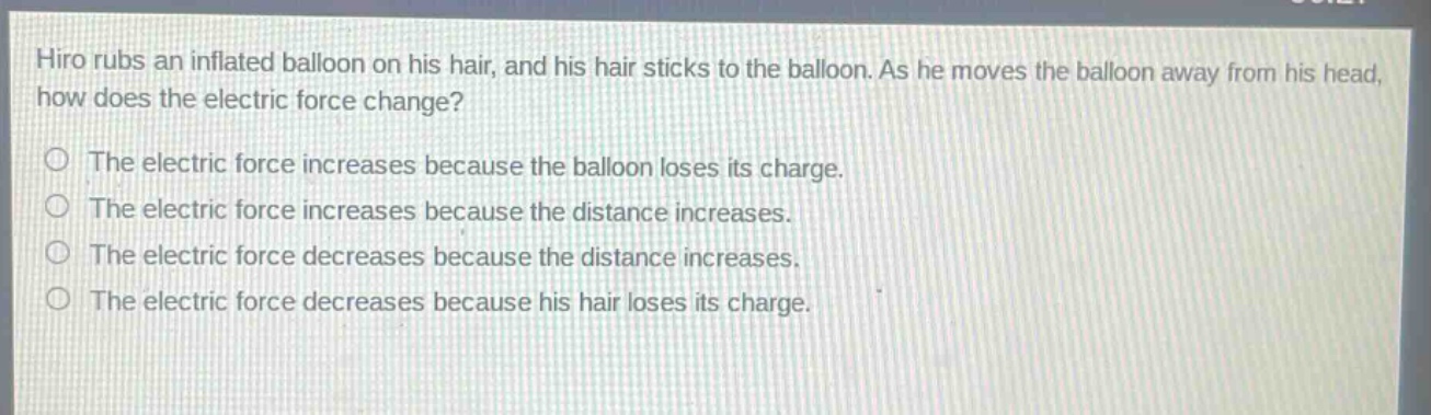 hiro rubs an inflated balloon on his hair, and his hair sticks to the balloon. as he moves the balloon away from his head, how does the electric force change?\nthe electric force increases because the balloon loses its charge.\nthe electric force increases because the distance increases.\nthe electric force decreases because the distance increases.\nthe electric force decreases because his hair loses its charge.