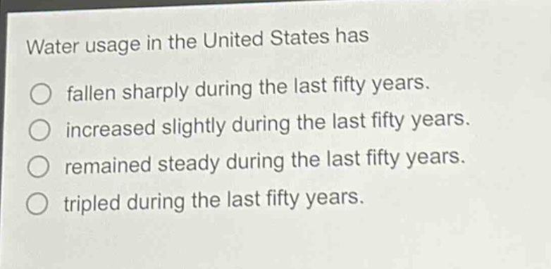 water usage in the united states has\nfallen sharply during the last fifty years.\nincreased slightly during the last fifty years.\nremained steady during the last fifty years.\ntripled during the last fifty years.