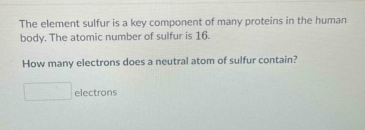 the element sulfur is a key component of many proteins in the human body. the atomic number of sulfur is 16. how many electrons does a neutral atom of sulfur contain? electrons